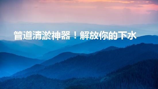 管道清淤神器！解放你的下水道煩惱，輕松暢通無阻！